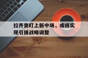 开云体育在线-拉齐奥盯上新中场，或将实现引援战略调整()
