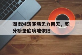 开云体育sports-湖南湘涛客场无力回天，积分榜垫底境地依旧(湘超联赛积分榜排名最新)